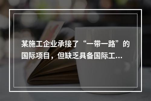 某施工企业承接了“一带一路”的国际项目，但缺乏具备国际工程施