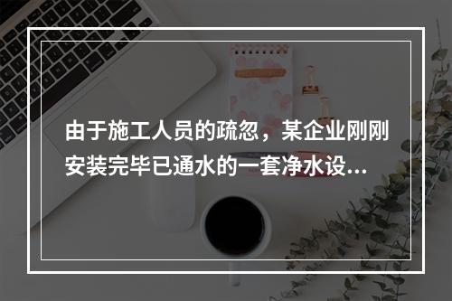 由于施工人员的疏忽，某企业刚刚安装完毕已通水的一套净水设备和