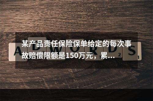 某产品责任保险保单给定的每次事故赔偿限额是150万元，累计责