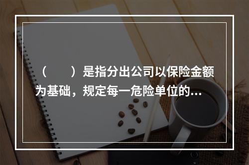 （　　）是指分出公司以保险金额为基础，规定每一危险单位的一定