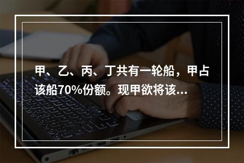 甲、乙、丙、丁共有一轮船，甲占该船70%份额。现甲欲将该船作