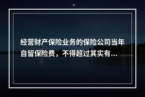 经营财产保险业务的保险公司当年自留保险费，不得超过其实有资本