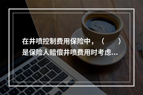 在井喷控制费用保险中，（　　）是保险人赔偿井喷费用时考虑的主