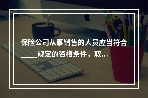 保险公司从事销售的人员应当符合____规定的资格条件，取得_