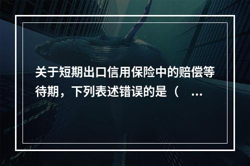 关于短期出口信用保险中的赔偿等待期，下列表述错误的是（　　）