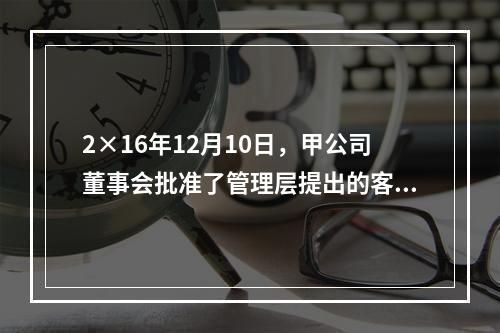 2×16年12月10日，甲公司董事会批准了管理层提出的客户忠