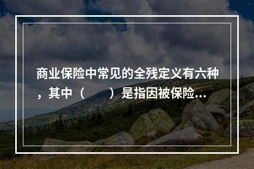 商业保险中常见的全残定义有六种，其中（　　）是指因被保险人由