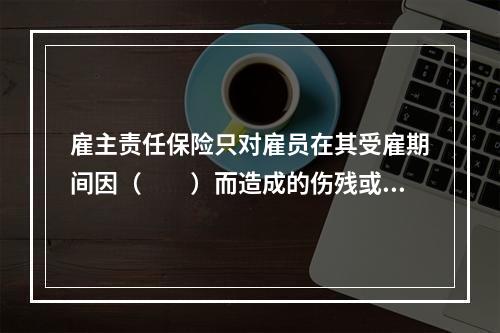 雇主责任保险只对雇员在其受雇期间因（　　）而造成的伤残或死亡