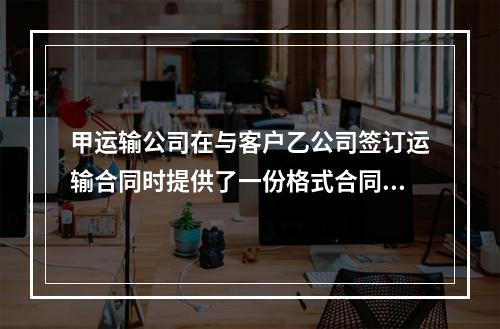 甲运输公司在与客户乙公司签订运输合同时提供了一份格式合同，该