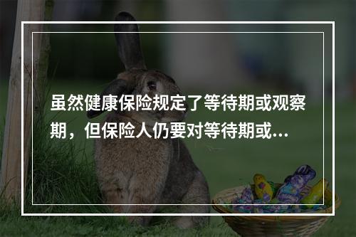 虽然健康保险规定了等待期或观察期，但保险人仍要对等待期或观察