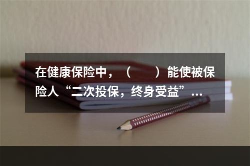 在健康保险中，（　　）能使被保险人“二次投保，终身受益”。