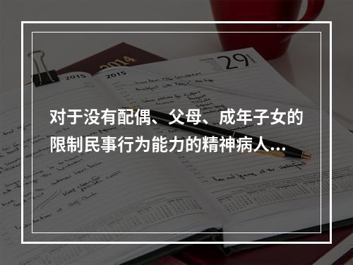 对于没有配偶、父母、成年子女的限制民事行为能力的精神病人，其