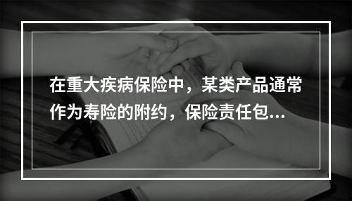 在重大疾病保险中，某类产品通常作为寿险的附约，保险责任包含重