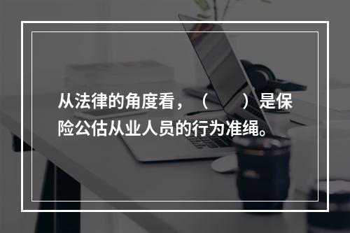 从法律的角度看，（　　）是保险公估从业人员的行为准绳。