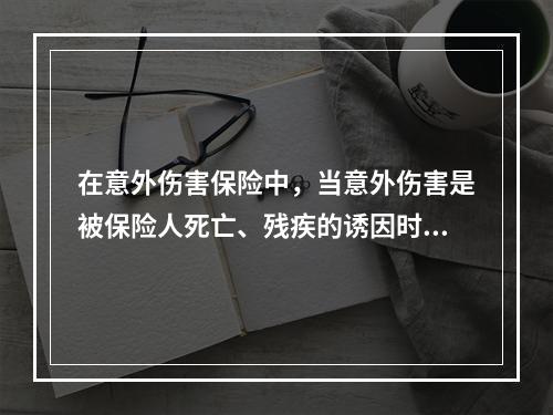 在意外伤害保险中，当意外伤害是被保险人死亡、残疾的诱因时，保