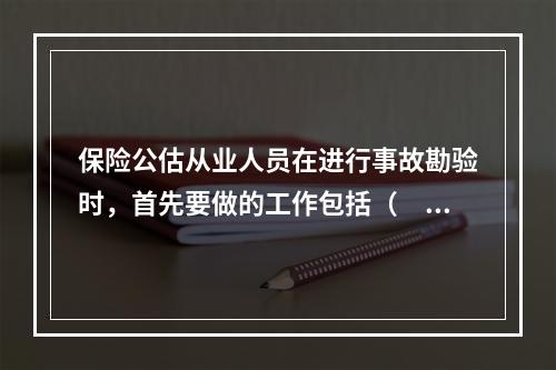 保险公估从业人员在进行事故勘验时，首先要做的工作包括（　　）