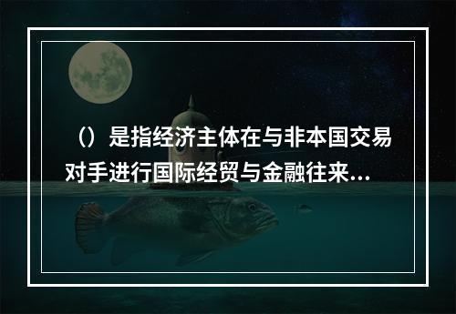 （）是指经济主体在与非本国交易对手进行国际经贸与金融往来时，