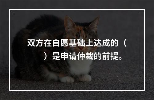 双方在自愿基础上达成的（　　）是申请仲裁的前提。