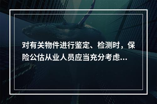 对有关物件进行鉴定、检测时，保险公估从业人员应当充分考虑灾损