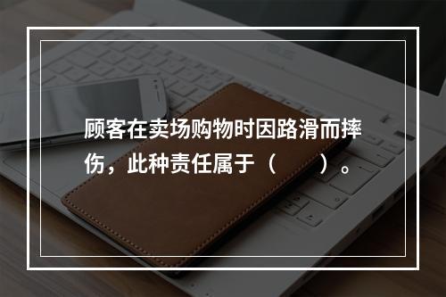 顾客在卖场购物时因路滑而摔伤，此种责任属于（　　）。