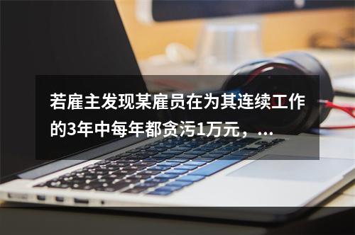 若雇主发现某雇员在为其连续工作的3年中每年都贪污1万元，在之