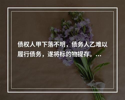 债权人甲下落不明，债务人乙难以履行债务，遂将标的物提存。乙将