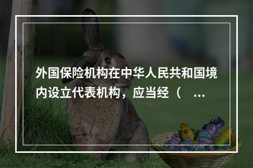 外国保险机构在中华人民共和国境内设立代表机构，应当经（　　）