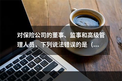 对保险公司的董事、监事和高级管理人员，下列说法错误的是（　　