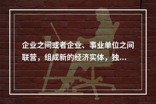 企业之间或者企业、事业单位之间联营，组成新的经济实体，独立承