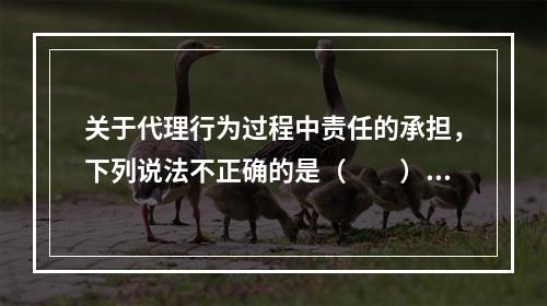 关于代理行为过程中责任的承担，下列说法不正确的是（　　）。