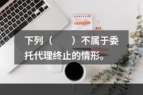 下列（　　）不属于委托代理终止的情形。