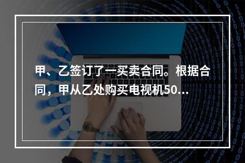 甲、乙签订了一买卖合同。根据合同，甲从乙处购买电视机500台