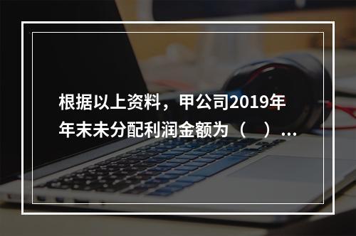 根据以上资料，甲公司2019年年末未分配利润金额为（　）万元