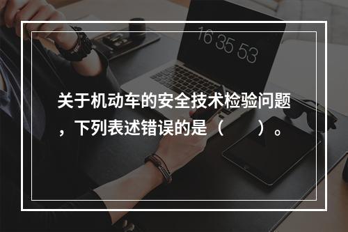 关于机动车的安全技术检验问题，下列表述错误的是（　　）。