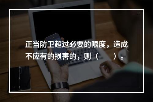 正当防卫超过必要的限度，造成不应有的损害的，则（　　）。