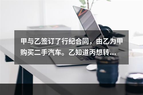 甲与乙签订了行纪合同，由乙为甲购买二手汽车。乙知道丙想转手卖