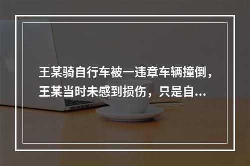 王某骑自行车被一违章车辆撞倒，王某当时未感到损伤，只是自行车