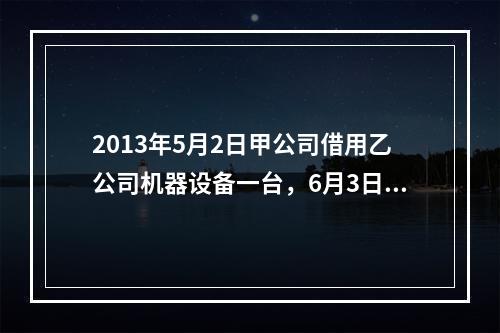 2013年5月2日甲公司借用乙公司机器设备一台，6月3日甲公