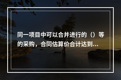 同一项目中可以合并进行的（）等的采购，合同估算价合计达到必须