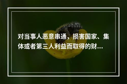 对当事人恶意串通，损害国家、集体或者第三人利益而取得的财产，