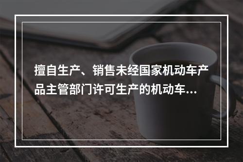 擅自生产、销售未经国家机动车产品主管部门许可生产的机动车型的