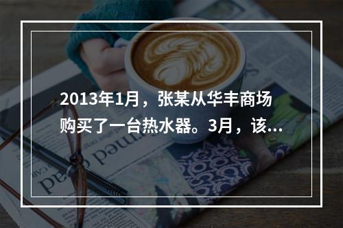 2013年1月，张某从华丰商场购买了一台热水器。3月，该热水