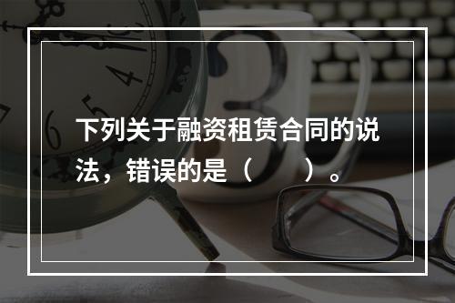 下列关于融资租赁合同的说法，错误的是（　　）。