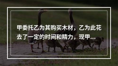 甲委托乙为其购买木材，乙为此花去了一定的时间和精力，现甲不想