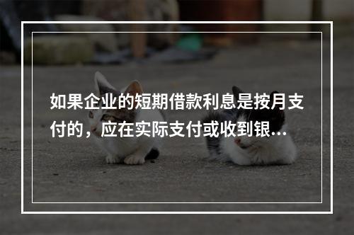 如果企业的短期借款利息是按月支付的，应在实际支付或收到银行的