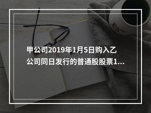 甲公司2019年1月5日购入乙公司同日发行的普通股股票100