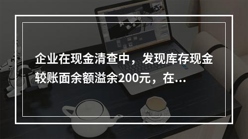 企业在现金清查中，发现库存现金较账面余额溢余200元，在未经