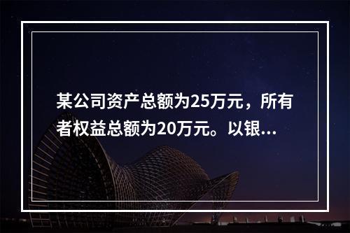 某公司资产总额为25万元，所有者权益总额为20万元。以银行存