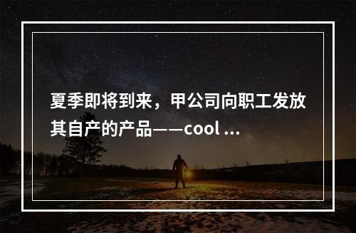 夏季即将到来，甲公司向职工发放其自产的产品——cool 牌空