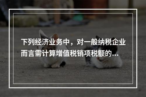 下列经济业务中，对一般纳税企业而言需计算增值税销项税额的有（